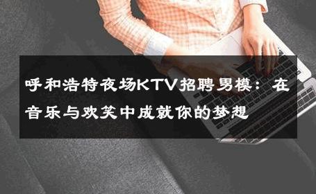呼和浩特夜场KTV招聘男模：在音乐与欢笑中成就你的梦想 