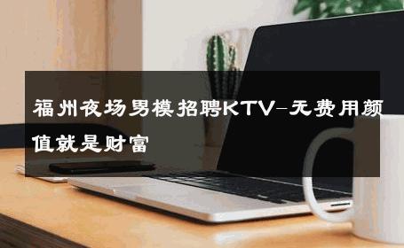 福州夜场男模招聘KTV-无费用颜值就是财富 