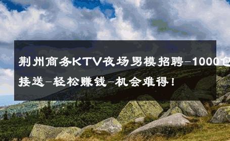 荆州商务KTV夜场男模招聘-1000包接送-轻松赚钱-机会难得！ 