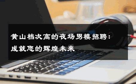 黄山档次高的夜场男模招聘：成就您的辉煌未来 