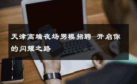 天津高端夜场男模招聘-开启你的闪耀之路 