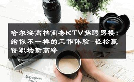 哈尔滨高档商务KTV招聘男模：给你不一样的工作体验-轻松赢得职场新高峰 