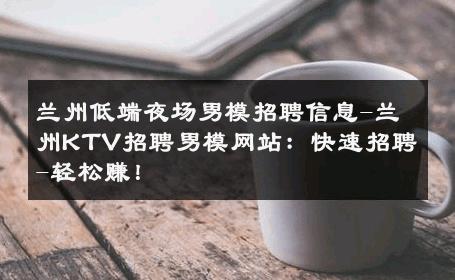 兰州低端夜场男模招聘信息-兰州KTV招聘男模网站：快速招聘-轻松赚！ 