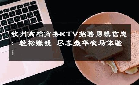 钦州高档商务KTV招聘男模信息：轻松赚钱-尽享豪华夜场体验！ 