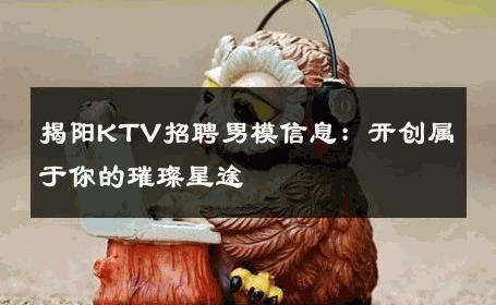 揭阳KTV招聘男模信息：开创属于你的璀璨星途 