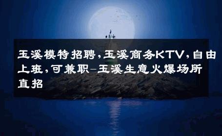 玉溪模特招聘,玉溪商务KTV,自由上班,可兼职-玉溪生意火爆场所直招