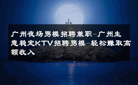 广州夜场男模招聘兼职-广州生意稳定KTV招聘男模-轻松赚取高额收入 