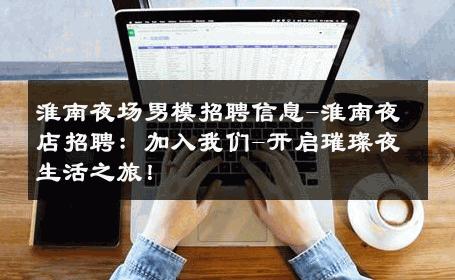 淮南夜场男模招聘信息-淮南夜店招聘：加入我们-开启璀璨夜生活之旅！ 