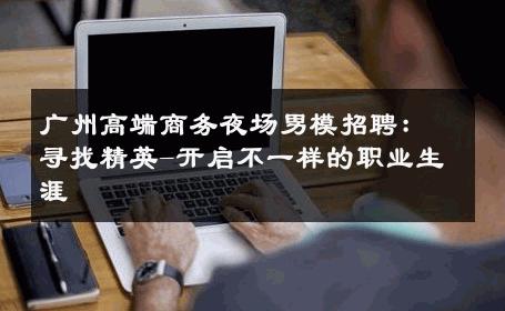 广州高端商务夜场男模招聘：寻找精英-开启不一样的职业生涯 