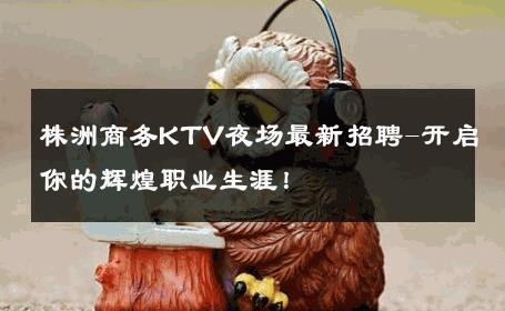 株洲商务KTV夜场最新招聘-开启你的辉煌职业生涯！ 