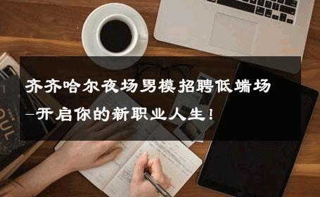 齐齐哈尔夜场男模招聘低端场-开启你的新职业人生！ 