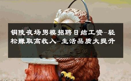 铜陵夜场男模招聘日结工资-轻松赚取高收入-生活品质大提升 