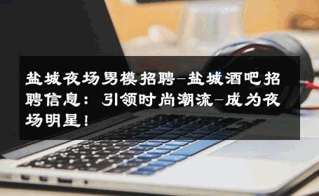 盐城夜场男模招聘-盐城酒吧招聘信息：引领时尚潮流-成为夜场明星！ 