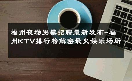 福州夜场男模招聘最新发布-福州KTV排行榜解密最火娱乐场所 
