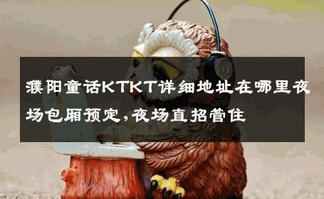 濮阳童话KTKT详细地址在哪里夜场包厢预定,夜场直招管住