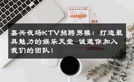 嘉兴夜场KTV招聘男模：打造最具魅力的娱乐天堂-诚邀你加入我们的团队！ 