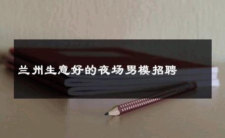 兰州生意好的夜场男模招聘 