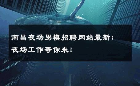 南昌夜场男模招聘网站最新：夜场工作等你来！ 