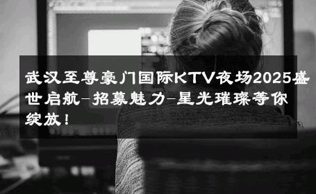 武汉至尊豪门国际KTV夜场2025盛世启航-招募魅力-星光璀璨等你绽放！ 