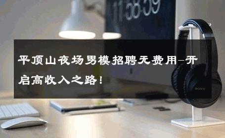 平顶山夜场男模招聘无费用-开启高收入之路！ 
