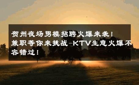 贺州夜场男模招聘火爆来袭！兼职等你来挑战-KTV生意火爆不容错过！ 