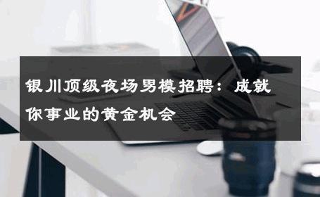 银川顶级夜场男模招聘：成就你事业的黄金机会 