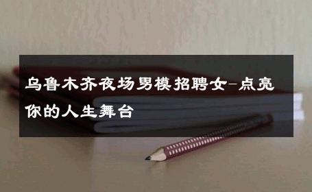 乌鲁木齐夜场男模招聘女-点亮你的人生舞台 