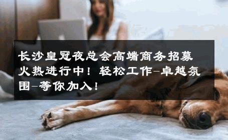 长沙皇冠夜总会高端商务招募火热进行中！轻松工作-卓越氛围-等你加入！ 