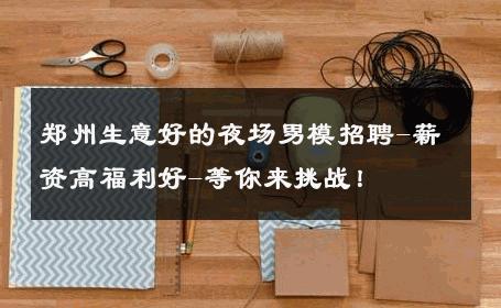 郑州生意好的夜场男模招聘-薪资高福利好-等你来挑战！ 