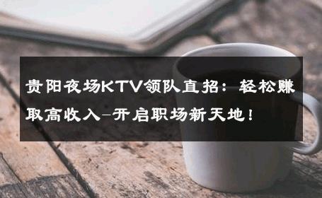 贵阳夜场KTV领队直招：轻松赚取高收入-开启职场新天地！ 
