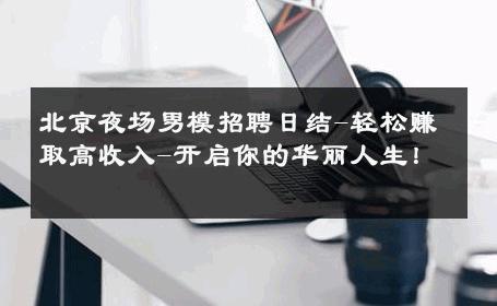 北京夜场男模招聘日结-轻松赚取高收入-开启你的华丽人生！ 