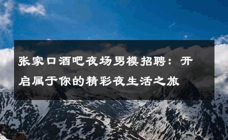 张家口酒吧夜场男模招聘：开启属于你的精彩夜生活之旅 