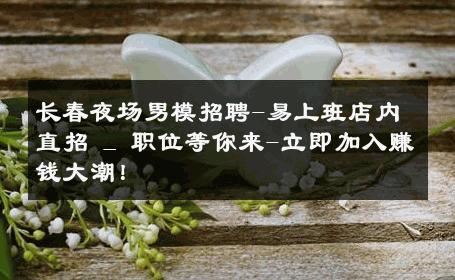 长春夜场男模招聘-易上班店内直招 _ 职位等你来-立即加入赚钱大潮！ 