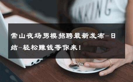 常山夜场男模招聘最新发布-日结-轻松赚钱等你来！ 