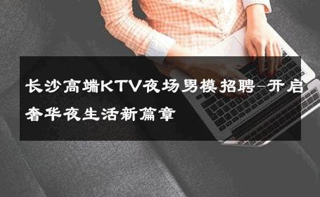 长沙高端KTV夜场男模招聘-开启奢华夜生活新篇章 