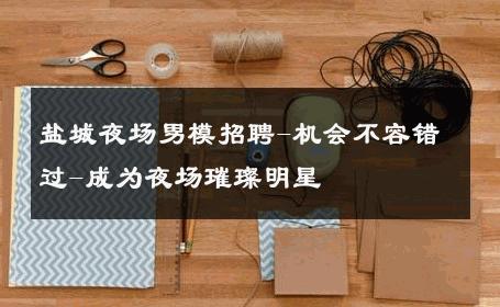 盐城夜场男模招聘-机会不容错过-成为夜场璀璨明星 