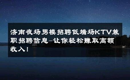 济南夜场男模招聘低端场KTV兼职招聘信息-让你轻松赚取高额收入！ 