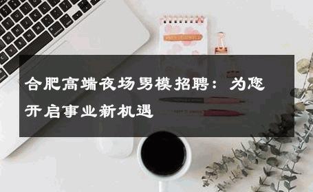 合肥高端夜场男模招聘：为您开启事业新机遇 