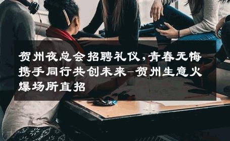 贺州夜总会招聘礼仪,青春无悔携手同行共创未来-贺州生意火爆场所直招