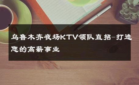乌鲁木齐夜场KTV领队直招-打造您的高薪事业 