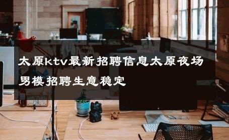 太原ktv最新招聘信息太原夜场男模招聘生意稳定 