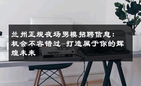 兰州正规夜场男模招聘信息：机会不容错过-打造属于你的辉煌未来 