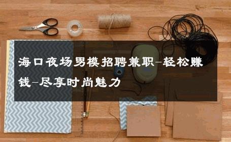 海口夜场男模招聘兼职-轻松赚钱-尽享时尚魅力 
