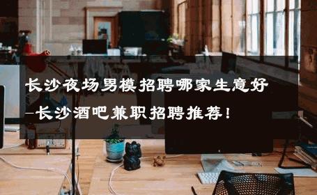 长沙夜场男模招聘哪家生意好-长沙酒吧兼职招聘推荐！ 