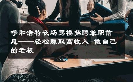 呼和浩特夜场男模招聘兼职信息——轻松赚取高收入-做自己的老板 