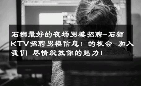 石狮最好的夜场男模招聘-石狮KTV招聘男模信息：的机会-加入我们-尽情绽放你的魅力！ 