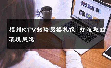 福州KTV招聘男模礼仪-打造您的璀璨星途 