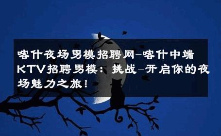 喀什夜场男模招聘网-喀什中端KTV招聘男模：挑战-开启你的夜场魅力之旅！ 