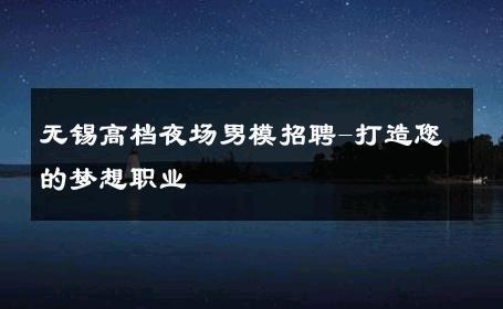 无锡高档夜场男模招聘-打造您的梦想职业 