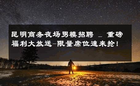 昆明商务夜场男模招聘 _ 重磅福利大放送-限量席位速来抢！ 